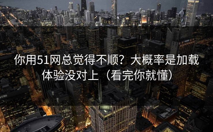 你用51网总觉得不顺？大概率是加载体验没对上（看完你就懂）