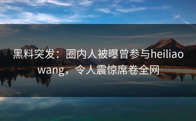 黑料突发：圈内人被曝曾参与heiliaowang，令人震惊席卷全网