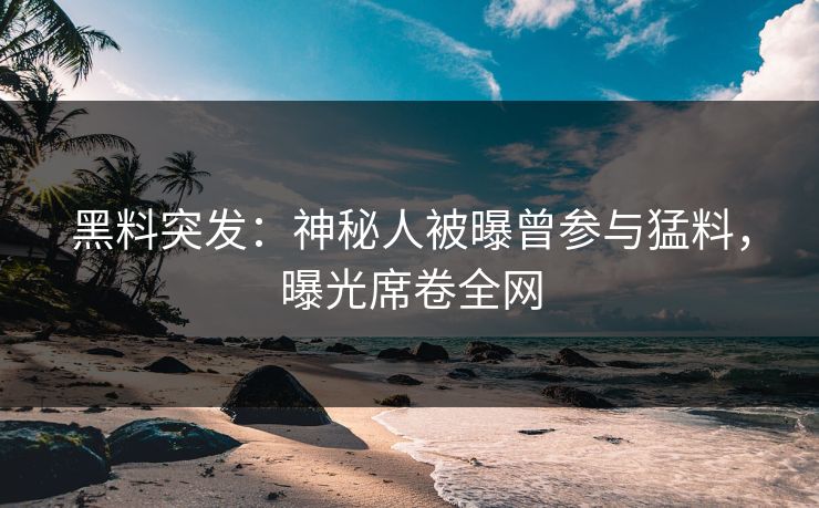 黑料突发：神秘人被曝曾参与猛料，曝光席卷全网