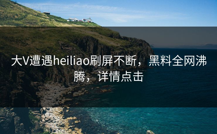 大V遭遇heiliao刷屏不断，黑料全网沸腾，详情点击