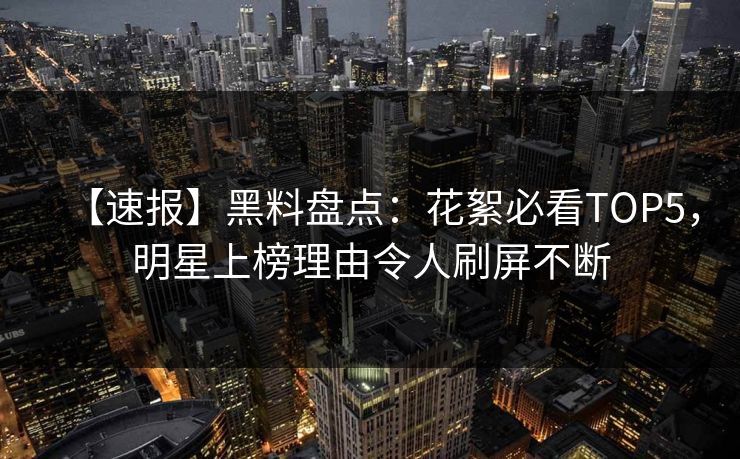 【速报】黑料盘点：花絮必看TOP5，明星上榜理由令人刷屏不断