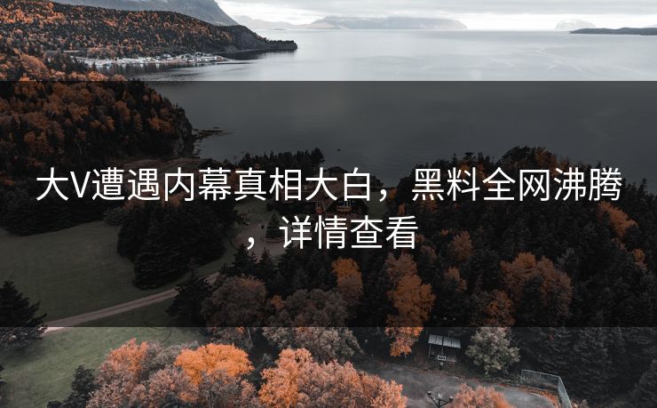 大V遭遇内幕真相大白，黑料全网沸腾，详情查看