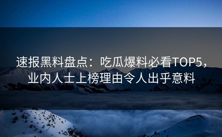 速报黑料盘点：吃瓜爆料必看TOP5，业内人士上榜理由令人出乎意料