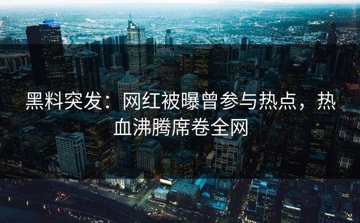 黑料突发：网红被曝曾参与热点，热血沸腾席卷全网