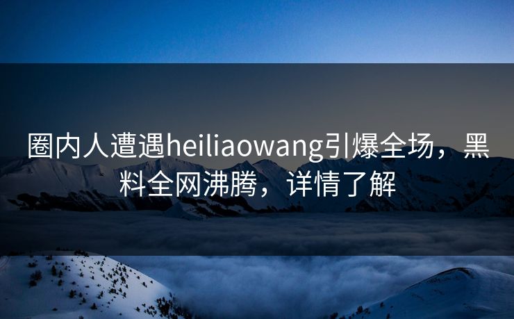 圈内人遭遇heiliaowang引爆全场，黑料全网沸腾，详情了解