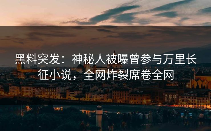 黑料突发：神秘人被曝曾参与万里长征小说，全网炸裂席卷全网