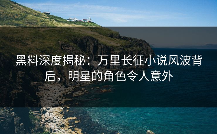 黑料深度揭秘：万里长征小说风波背后，明星的角色令人意外