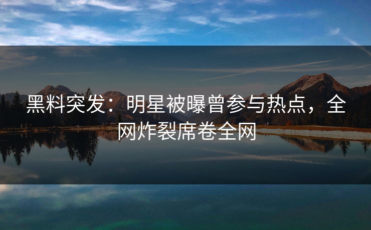 黑料突发：明星被曝曾参与热点，全网炸裂席卷全网