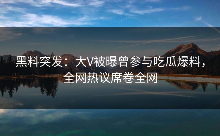 黑料突发：大V被曝曾参与吃瓜爆料，全网热议席卷全网