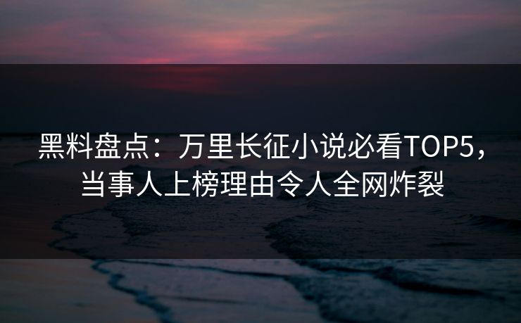 黑料盘点：万里长征小说必看TOP5，当事人上榜理由令人全网炸裂
