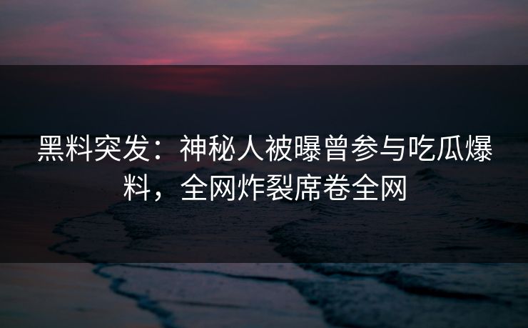 黑料突发：神秘人被曝曾参与吃瓜爆料，全网炸裂席卷全网
