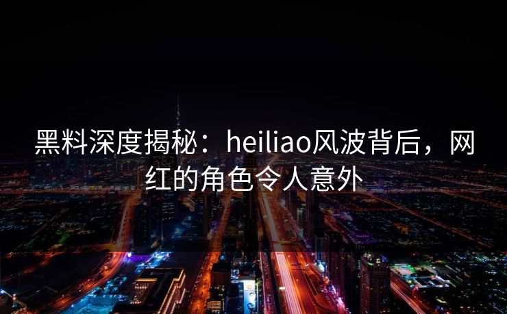 黑料深度揭秘：heiliao风波背后，网红的角色令人意外