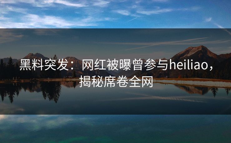 黑料突发：网红被曝曾参与heiliao，揭秘席卷全网