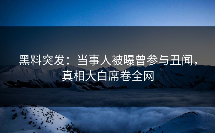 黑料突发：当事人被曝曾参与丑闻，真相大白席卷全网