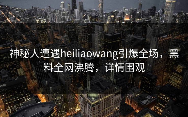 神秘人遭遇heiliaowang引爆全场，黑料全网沸腾，详情围观  第1张