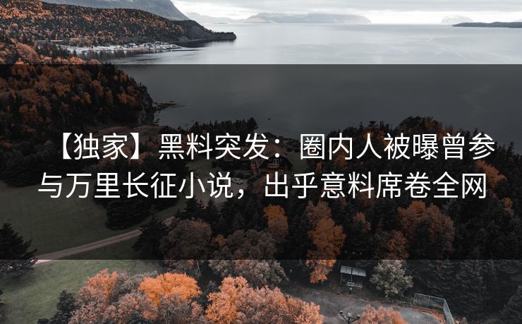 【独家】黑料突发：圈内人被曝曾参与万里长征小说，出乎意料席卷全网