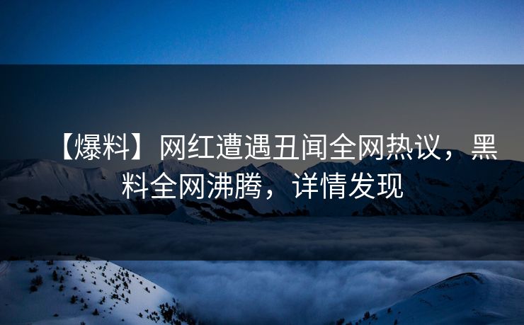 【爆料】网红遭遇丑闻全网热议，黑料全网沸腾，详情发现