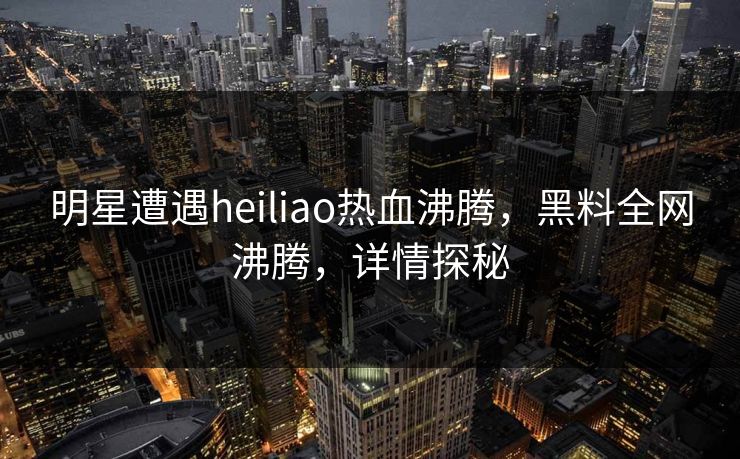 明星遭遇heiliao热血沸腾，黑料全网沸腾，详情探秘