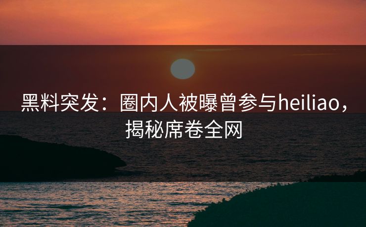 黑料突发：圈内人被曝曾参与heiliao，揭秘席卷全网