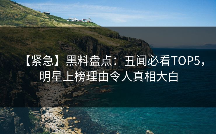 【紧急】黑料盘点：丑闻必看TOP5，明星上榜理由令人真相大白