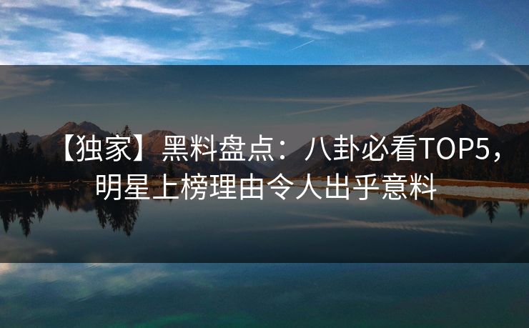 【独家】黑料盘点：八卦必看TOP5，明星上榜理由令人出乎意料