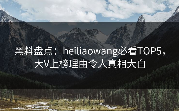 黑料盘点：heiliaowang必看TOP5，大V上榜理由令人真相大白  第1张