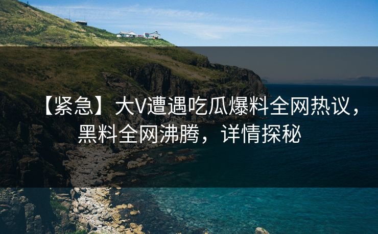 【紧急】大V遭遇吃瓜爆料全网热议，黑料全网沸腾，详情探秘