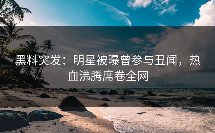 黑料突发：明星被曝曾参与丑闻，热血沸腾席卷全网