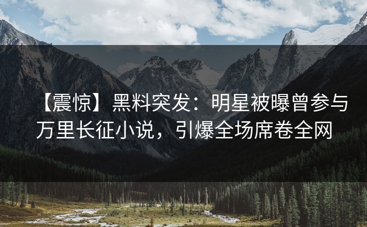 【震惊】黑料突发：明星被曝曾参与万里长征小说，引爆全场席卷全网