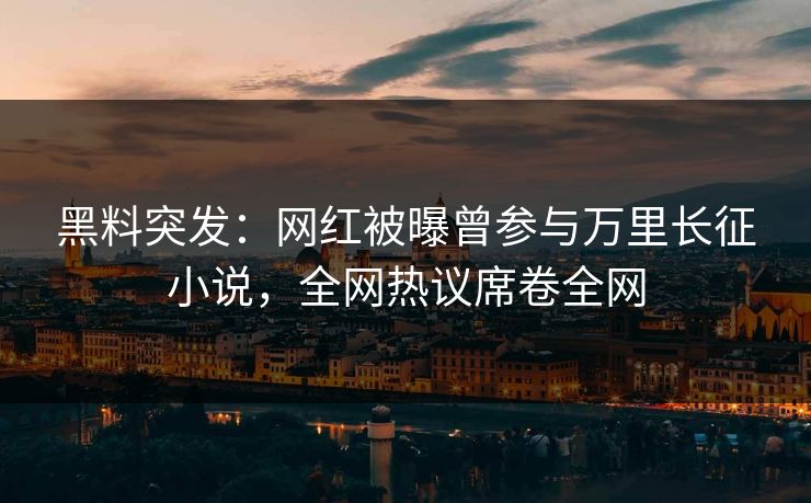 黑料突发：网红被曝曾参与万里长征小说，全网热议席卷全网
