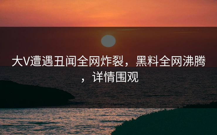 大V遭遇丑闻全网炸裂，黑料全网沸腾，详情围观
