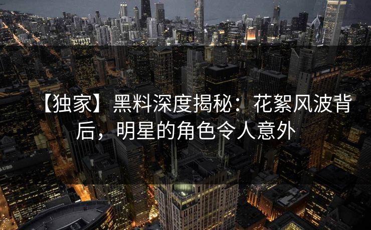 【独家】黑料深度揭秘：花絮风波背后，明星的角色令人意外