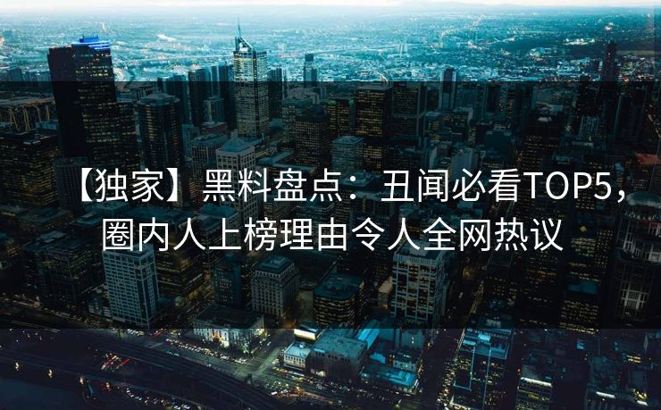 【独家】黑料盘点：丑闻必看TOP5，圈内人上榜理由令人全网热议