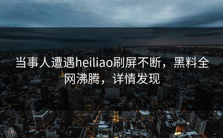 当事人遭遇heiliao刷屏不断，黑料全网沸腾，详情发现
