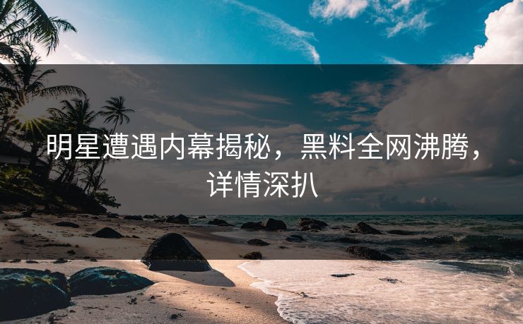 明星遭遇内幕揭秘，黑料全网沸腾，详情深扒