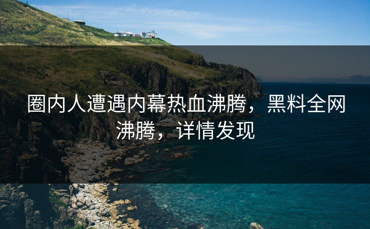 圈内人遭遇内幕热血沸腾，黑料全网沸腾，详情发现