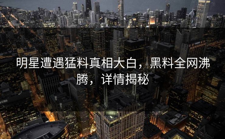 明星遭遇猛料真相大白，黑料全网沸腾，详情揭秘