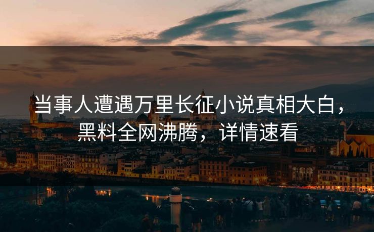 当事人遭遇万里长征小说真相大白，黑料全网沸腾，详情速看