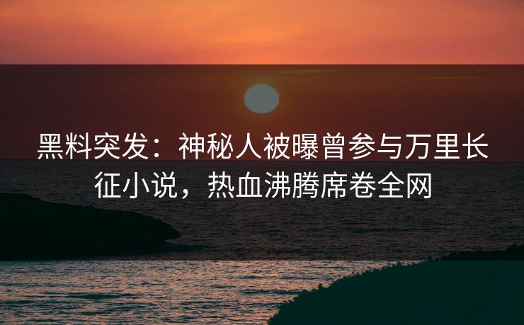 黑料突发：神秘人被曝曾参与万里长征小说，热血沸腾席卷全网