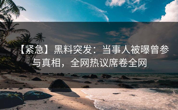 【紧急】黑料突发：当事人被曝曾参与真相，全网热议席卷全网