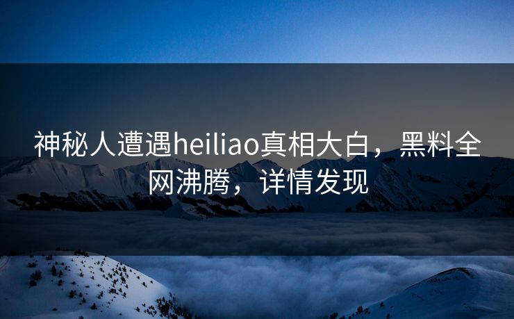 神秘人遭遇heiliao真相大白，黑料全网沸腾，详情发现