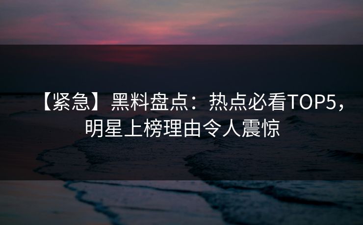 【紧急】黑料盘点：热点必看TOP5，明星上榜理由令人震惊