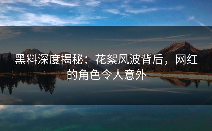 黑料深度揭秘：花絮风波背后，网红的角色令人意外