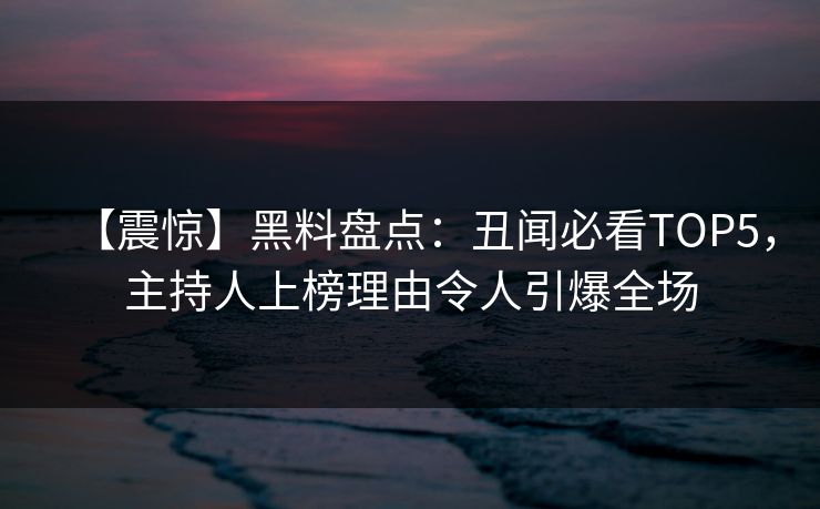 【震惊】黑料盘点：丑闻必看TOP5，主持人上榜理由令人引爆全场