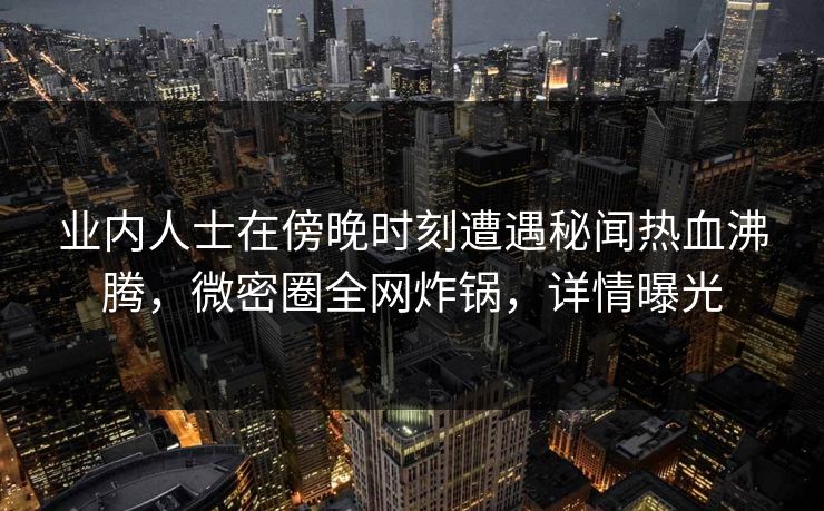 业内人士在傍晚时刻遭遇秘闻热血沸腾，微密圈全网炸锅，详情曝光