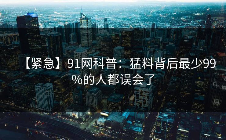 【紧急】91网科普：猛料背后最少99%的人都误会了