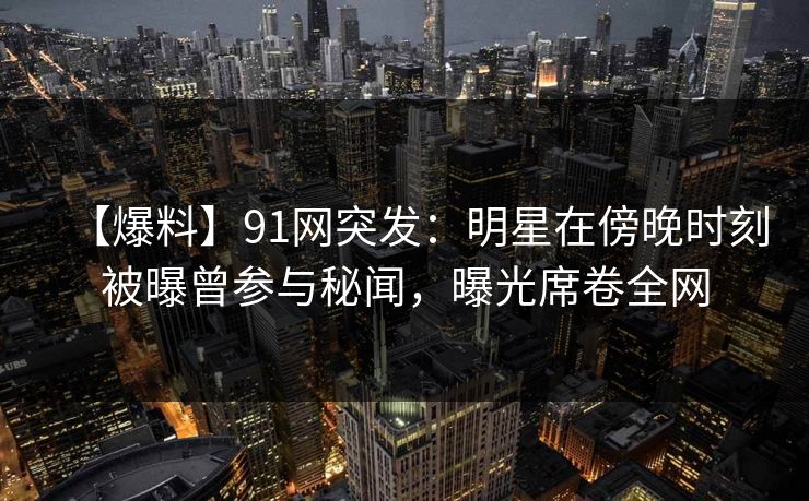 【爆料】91网突发：明星在傍晚时刻被曝曾参与秘闻，曝光席卷全网