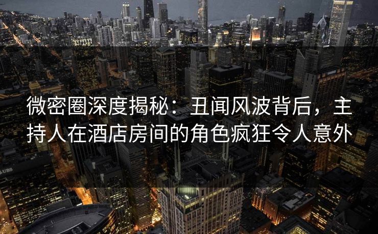微密圈深度揭秘：丑闻风波背后，主持人在酒店房间的角色疯狂令人意外