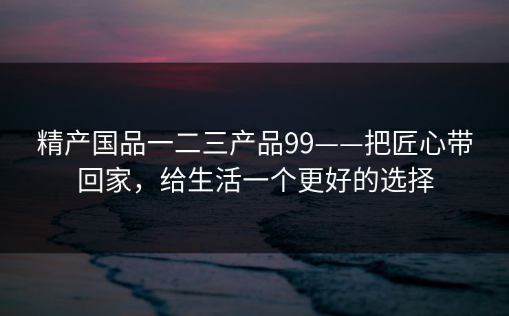 精产国品一二三产品99——把匠心带回家，给生活一个更好的选择