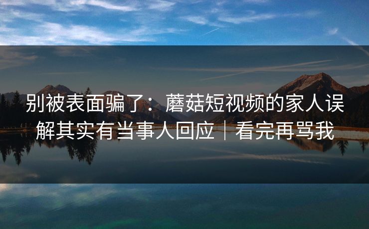 别被表面骗了：蘑菇短视频的家人误解其实有当事人回应｜看完再骂我